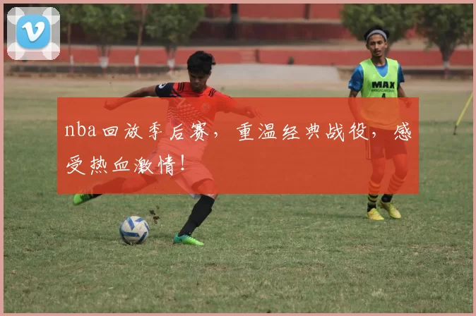 nba回放季后赛，重温经典战役，感受热血激情！
