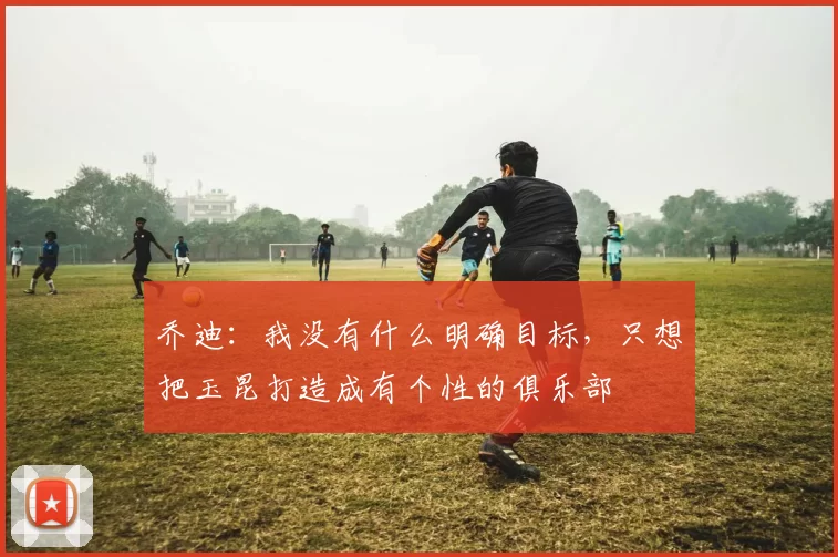 乔迪：我没有什么明确目标，只想把玉昆打造成有个性的俱乐部