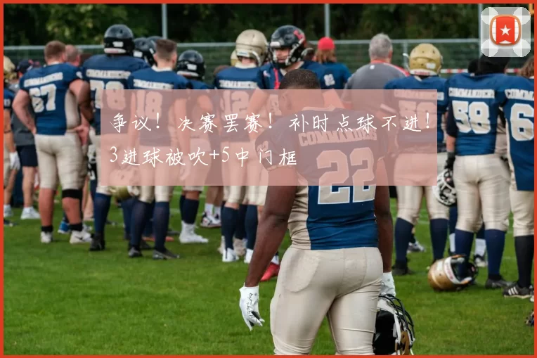 争议！决赛罢赛！补时点球不进！3进球被吹+5中门框