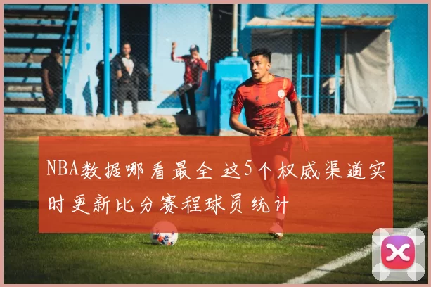 NBA数据哪看最全 这5个权威渠道实时更新比分赛程球员统计