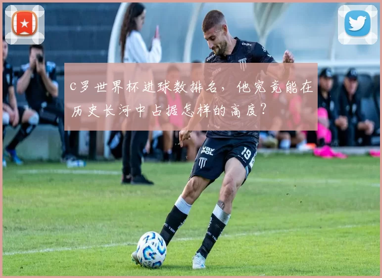 c罗世界杯进球数排名，他究竟能在历史长河中占据怎样的高度？