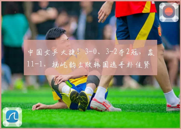 中国女乒大捷！3-0、3-2夺2冠，轰11-1，杨屹韵击败韩国选手朴佳贤