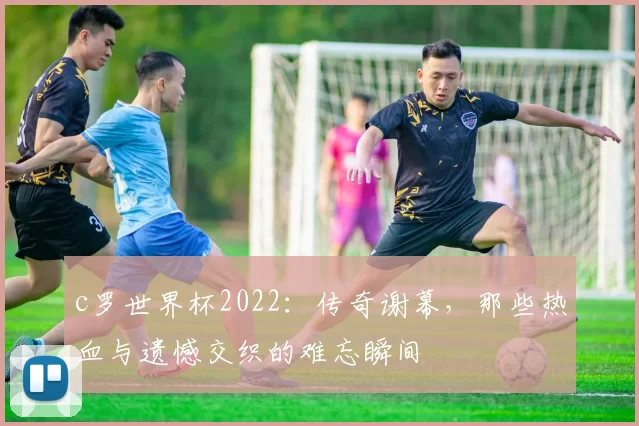 c罗世界杯2022：传奇谢幕，那些热血与遗憾交织的难忘瞬间