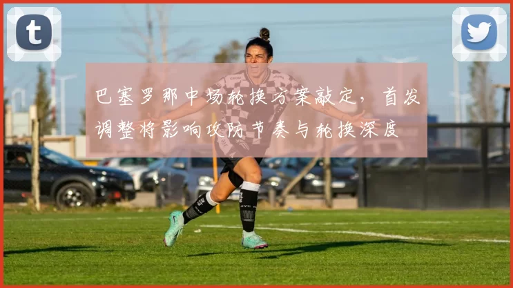 巴塞罗那中场轮换方案敲定，首发调整将影响攻防节奏与轮换深度