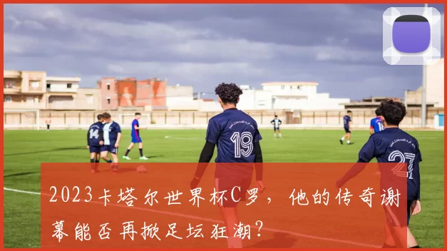 2023卡塔尔世界杯C罗，他的传奇谢幕能否再掀足坛狂潮？