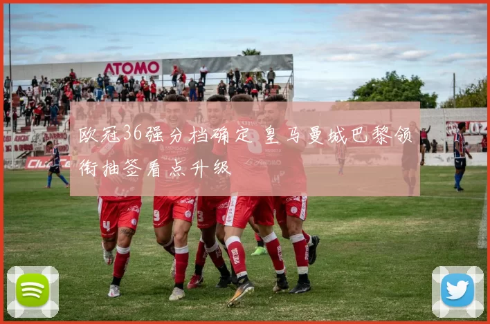 欧冠36强分档确定 皇马曼城巴黎领衔抽签看点升级