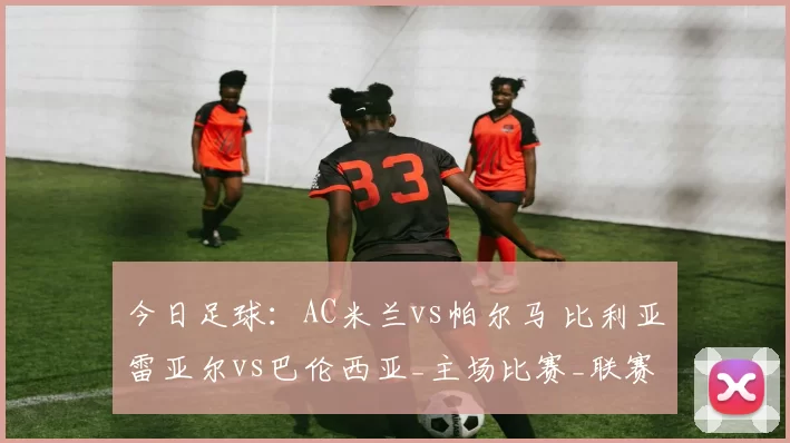 今日足球：AC米兰vs帕尔马 比利亚雷亚尔vs巴伦西亚_主场比赛_联赛_状态