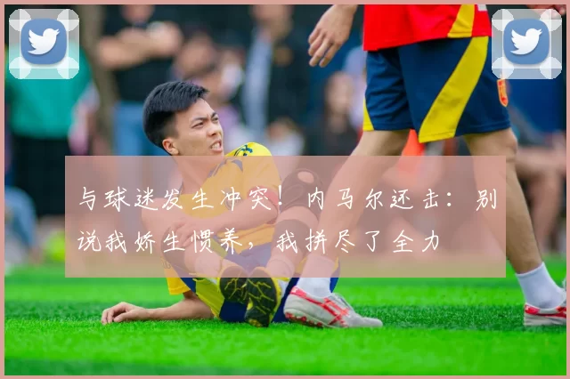 与球迷发生冲突！内马尔还击：别说我娇生惯养，我拼尽了全力