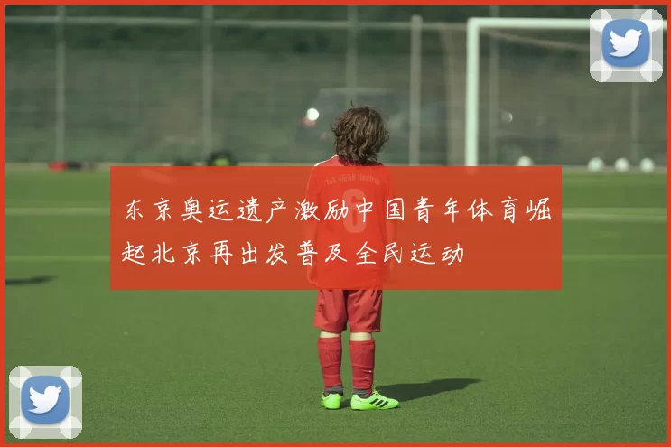 东京奥运遗产激励中国青年体育崛起北京再出发普及全民运动