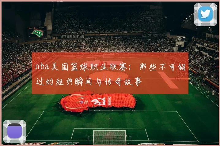 nba美国篮球职业联赛：那些不可错过的经典瞬间与传奇故事
