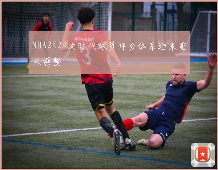 NBA2K24次时代球员评分体系迎来重大调整