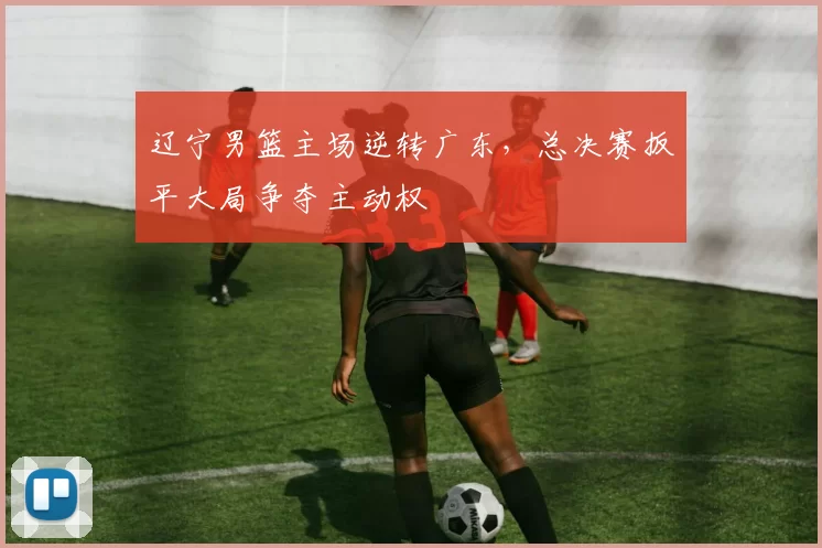 辽宁男篮主场逆转广东，总决赛扳平大局争夺主动权