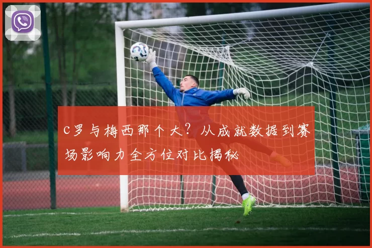 c罗与梅西那个大？从成就数据到赛场影响力全方位对比揭秘