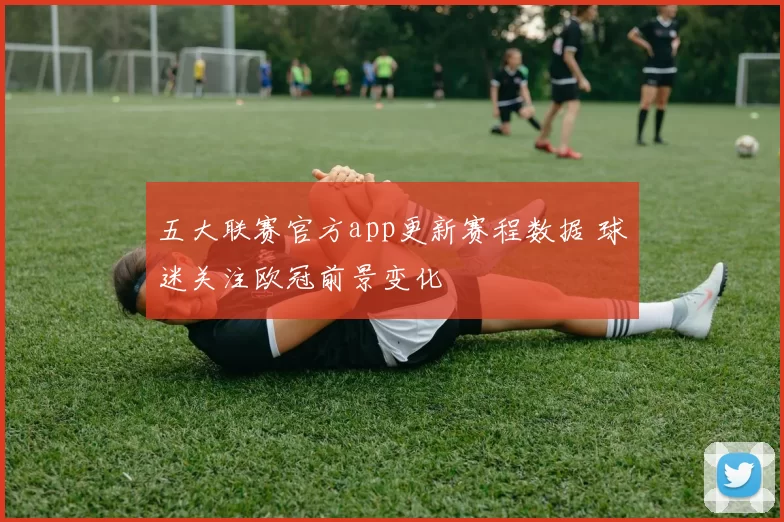 五大联赛官方app更新赛程数据 球迷关注欧冠前景变化