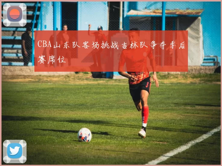 CBA山东队客场挑战吉林队争夺季后赛席位