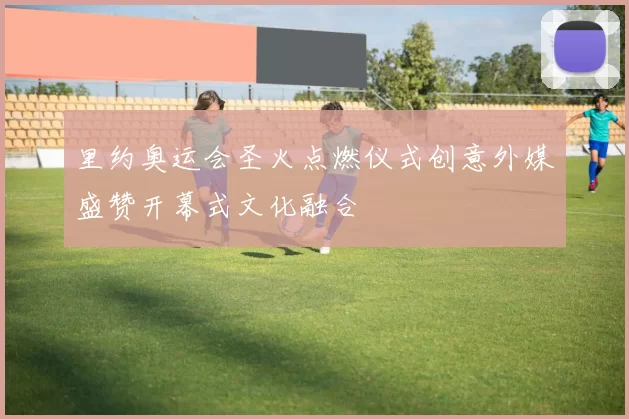 里约奥运会圣火点燃仪式创意外媒盛赞开幕式文化融合