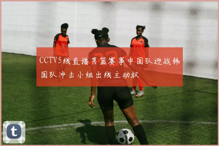 CCTV5线直播男篮赛事中国队迎战韩国队冲击小组出线主动权