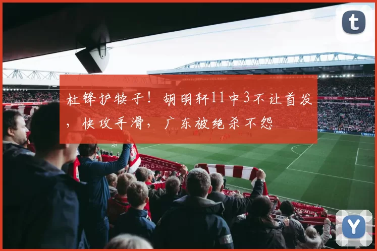 杜锋护犊子！胡明轩11中3不让首发，快攻手滑，广东被绝杀不怨