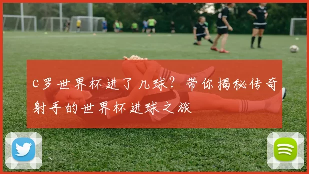 c罗世界杯进了几球？带你揭秘传奇射手的世界杯进球之旅