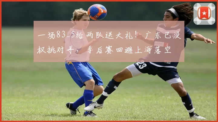 一场83_5给两队送大礼！广东已没权挑对手，季后赛回避上海落空