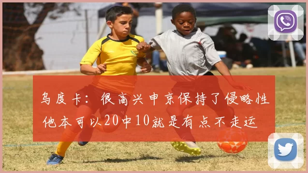 乌度卡：很高兴申京保持了侵略性 他本可以20中10就是有点不走运