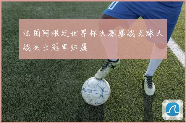 法国阿根廷世界杯决赛鏖战点球大战决出冠军归属