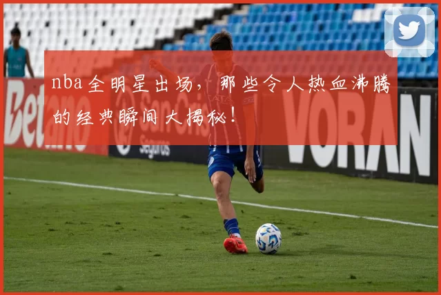 nba全明星出场，那些令人热血沸腾的经典瞬间大揭秘！