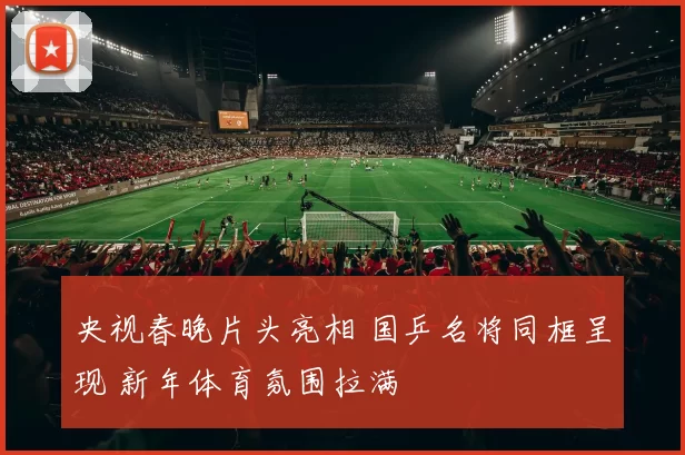 央视春晚片头亮相 国乒名将同框呈现 新年体育氛围拉满