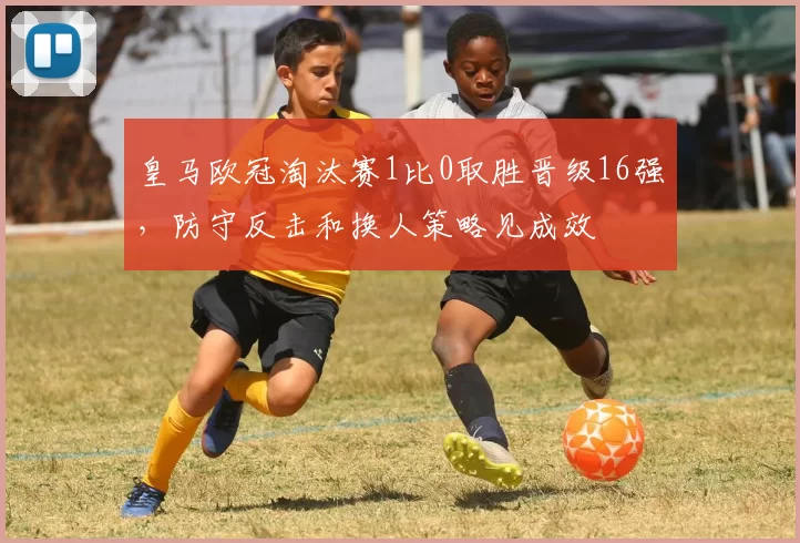 皇马欧冠淘汰赛1比0取胜晋级16强，防守反击和换人策略见成效