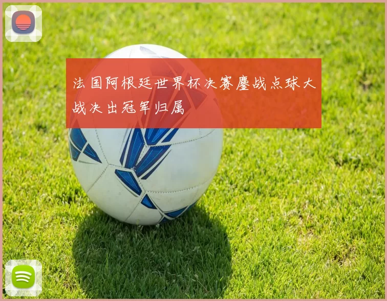 法国阿根廷世界杯决赛鏖战点球大战决出冠军归属