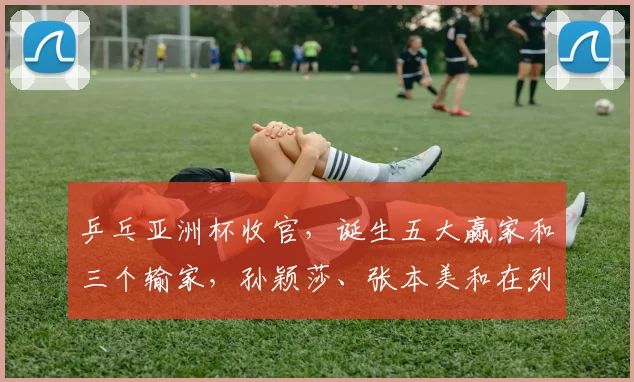 乒乓亚洲杯收官，诞生五大赢家和三个输家，孙颖莎、张本美和在列