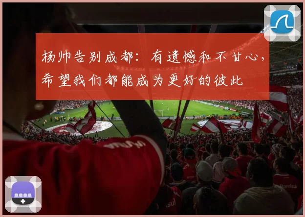 杨帅告别成都：有遗憾和不甘心，希望我们都能成为更好的彼此