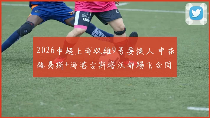 2026中超上海双雄9号要换人 申花路易斯+海港古斯塔沃都踢飞合同