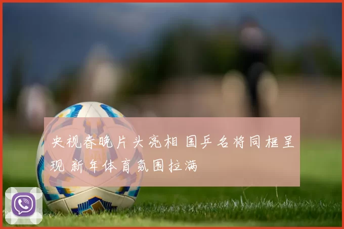 央视春晚片头亮相 国乒名将同框呈现 新年体育氛围拉满