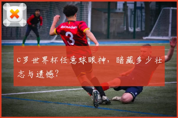 c罗世界杯任意球眼神，暗藏多少壮志与遗憾？