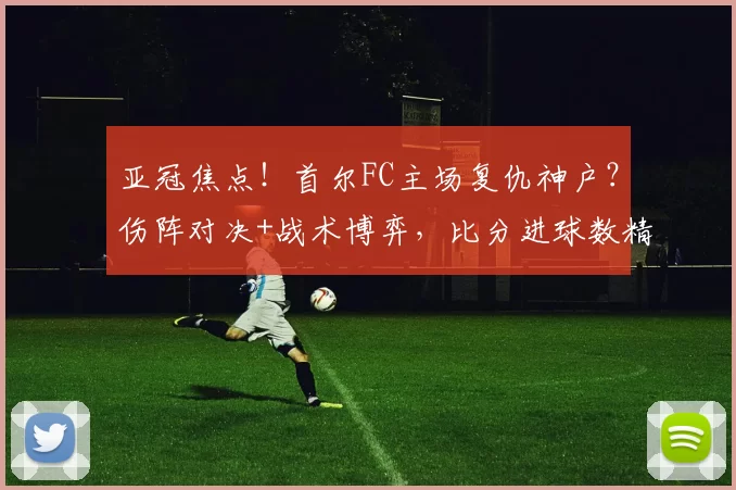 亚冠焦点！首尔FC主场复仇神户？伤阵对决+战术博弈，比分进球数精准预判_核心_1