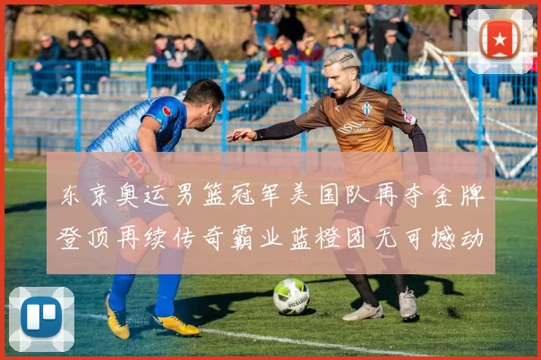 东京奥运男篮冠军美国队再夺金牌登顶再续传奇霸业蓝橙团无可撼动