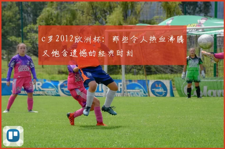 c罗2012欧洲杯：那些令人热血沸腾又饱含遗憾的经典时刻
