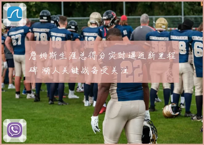 詹姆斯生涯总得分实时逼近新里程碑 湖人关键战备受关注