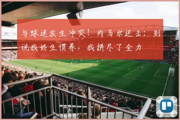 与球迷发生冲突！内马尔还击：别说我娇生惯养，我拼尽了全力