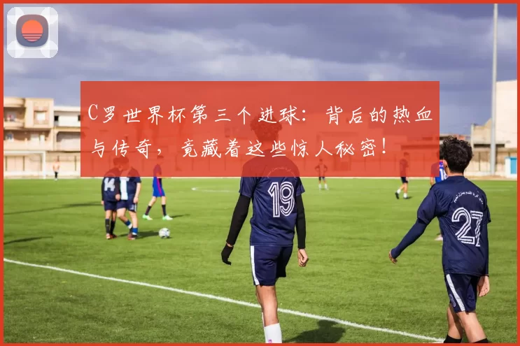 C罗世界杯第三个进球：背后的热血与传奇，竟藏着这些惊人秘密！